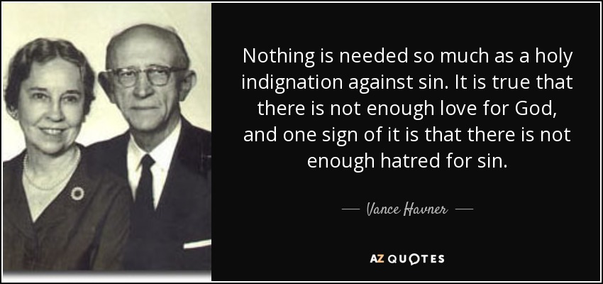 Nothing is needed so much as a holy indignation against sin. It is true that there is not enough love for God, and one sign of it is that there is not enough hatred for sin. - Vance Havner