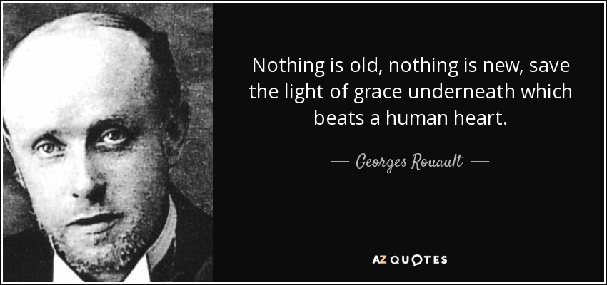 Nothing is old, nothing is new, save the light of grace underneath which beats a human heart. - Georges Rouault