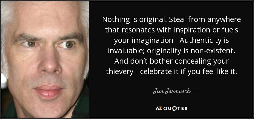 Nothing is original. Steal from anywhere that resonates with inspiration or fuels your imagination Authenticity is invaluable; originality is non-existent. And don’t bother concealing your thievery - celebrate it if you feel like it. - Jim Jarmusch
