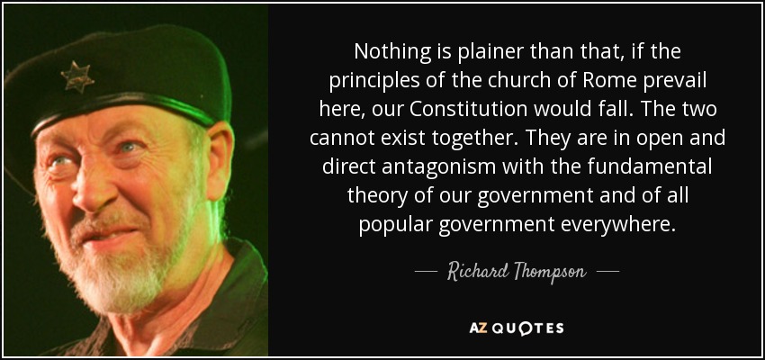 Nothing is plainer than that, if the principles of the church of Rome prevail here, our Constitution would fall. The two cannot exist together. They are in open and direct antagonism with the fundamental theory of our government and of all popular government everywhere. - Richard Thompson