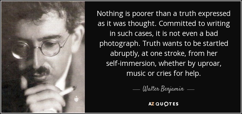 Nothing is poorer than a truth expressed as it was thought. Committed to writing in such cases, it is not even a bad photograph. Truth wants to be startled abruptly, at one stroke, from her self-immersion, whether by uproar, music or cries for help. - Walter Benjamin