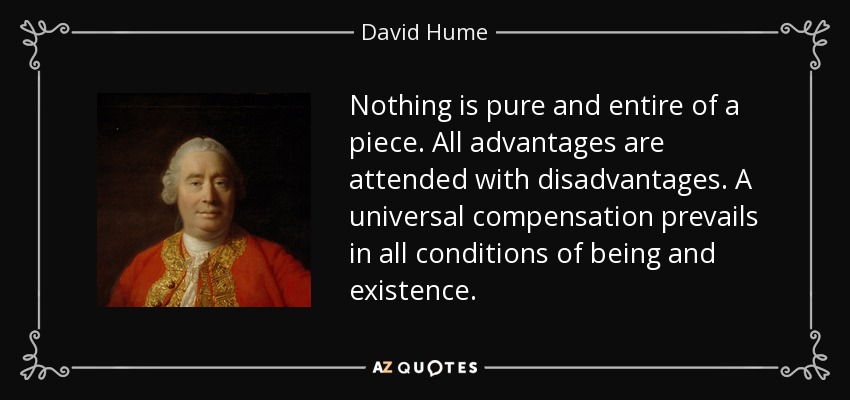 Nothing is pure and entire of a piece. All advantages are attended with disadvantages. A universal compensation prevails in all conditions of being and existence. - David Hume