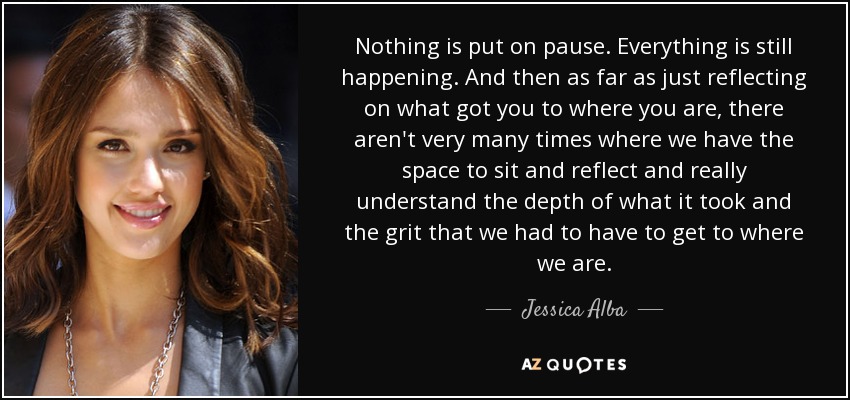 Nothing is put on pause. Everything is still happening. And then as far as just reflecting on what got you to where you are, there aren't very many times where we have the space to sit and reflect and really understand the depth of what it took and the grit that we had to have to get to where we are. - Jessica Alba