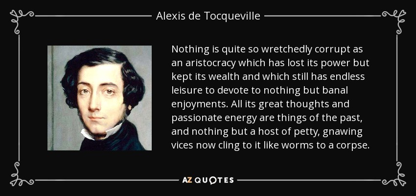 Nothing is quite so wretchedly corrupt as an aristocracy which has lost its power but kept its wealth and which still has endless leisure to devote to nothing but banal enjoyments. All its great thoughts and passionate energy are things of the past, and nothing but a host of petty, gnawing vices now cling to it like worms to a corpse. - Alexis de Tocqueville