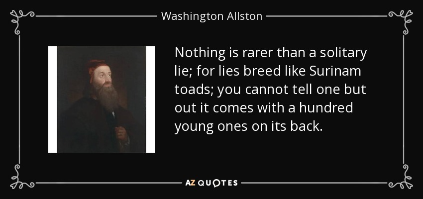Nothing is rarer than a solitary lie; for lies breed like Surinam toads; you cannot tell one but out it comes with a hundred young ones on its back. - Washington Allston