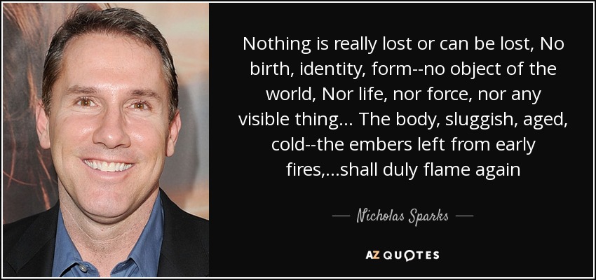 Nothing is really lost or can be lost, No birth, identity, form--no object of the world, Nor life, nor force, nor any visible thing... The body, sluggish, aged , cold--the embers left from early fires, ...shall duly flame again - Nicholas Sparks