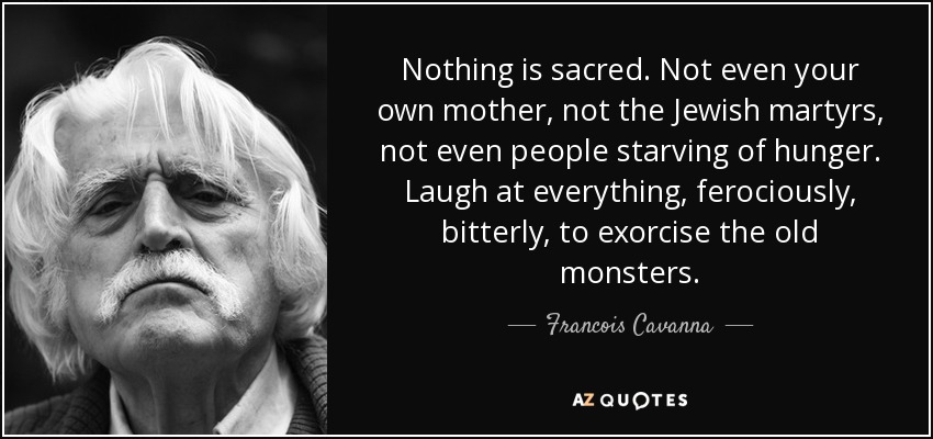 Nothing is sacred. Not even your own mother, not the Jewish martyrs, not even people starving of hunger. Laugh at everything, ferociously, bitterly, to exorcise the old monsters. - Francois Cavanna
