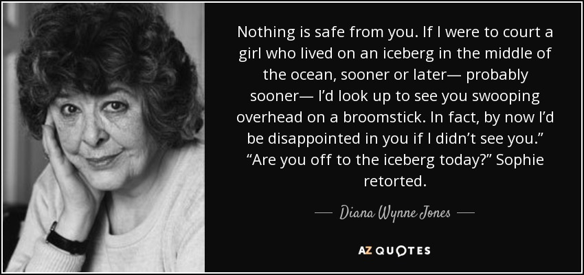 Nothing is safe from you. If I were to court a girl who lived on an iceberg in the middle of the ocean, sooner or later— probably sooner— I’d look up to see you swooping overhead on a broomstick. In fact, by now I’d be disappointed in you if I didn’t see you.” “Are you off to the iceberg today?” Sophie retorted. - Diana Wynne Jones