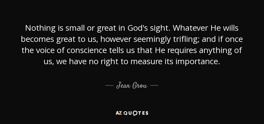 Nothing is small or great in God's sight. Whatever He wills becomes great to us, however seemingly trifling; and if once the voice of conscience tells us that He requires anything of us, we have no right to measure its importance. - Jean Grou