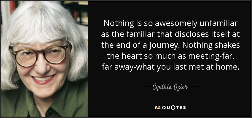 Nothing is so awesomely unfamiliar as the familiar that discloses itself at the end of a journey. Nothing shakes the heart so much as meeting-far, far away-what you last met at home. - Cynthia Ozick