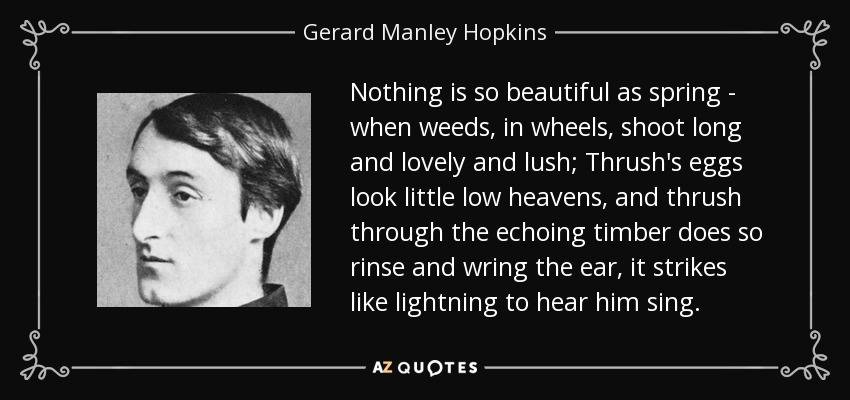 Nothing is so beautiful as spring - when weeds, in wheels, shoot long and lovely and lush; Thrush's eggs look little low heavens, and thrush through the echoing timber does so rinse and wring the ear, it strikes like lightning to hear him sing. - Gerard Manley Hopkins