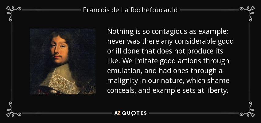 Nothing is so contagious as example; never was there any considerable good or ill done that does not produce its like. We imitate good actions through emulation, and had ones through a malignity in our nature, which shame conceals, and example sets at liberty. - Francois de La Rochefoucauld
