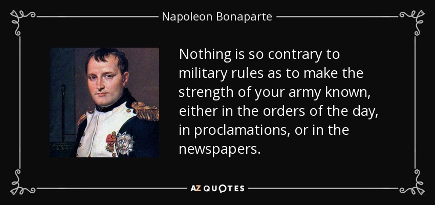Nothing is so contrary to military rules as to make the strength of your army known, either in the orders of the day, in proclamations, or in the newspapers. - Napoleon Bonaparte