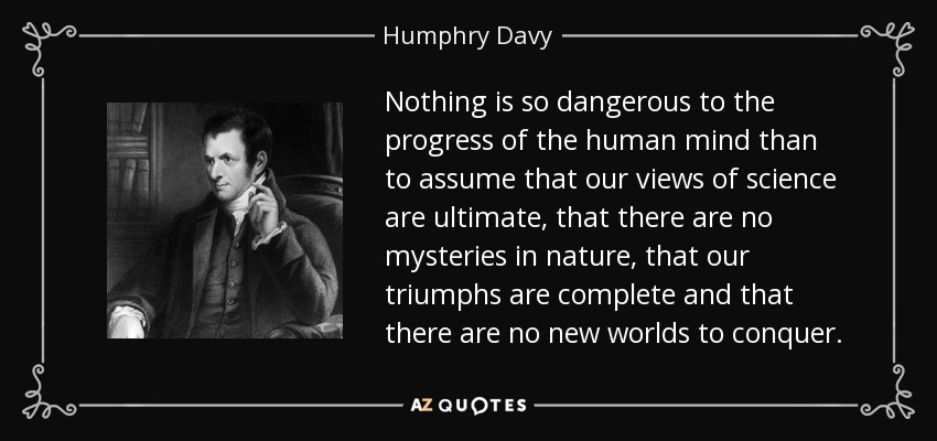 Nothing is so dangerous to the progress of the human mind than to assume that our views of science are ultimate, that there are no mysteries in nature, that our triumphs are complete and that there are no new worlds to conquer. - Humphry Davy