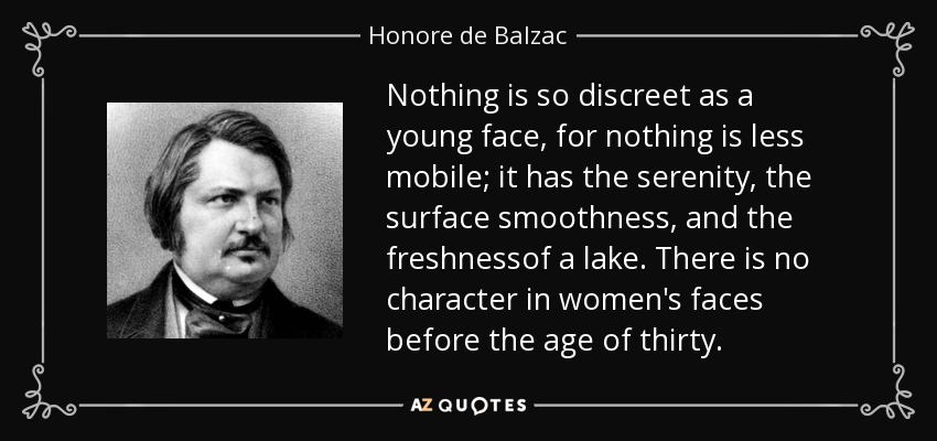 Nothing is so discreet as a young face, for nothing is less mobile; it has the serenity, the surface smoothness, and the freshnessof a lake. There is no character in women's faces before the age of thirty. - Honore de Balzac