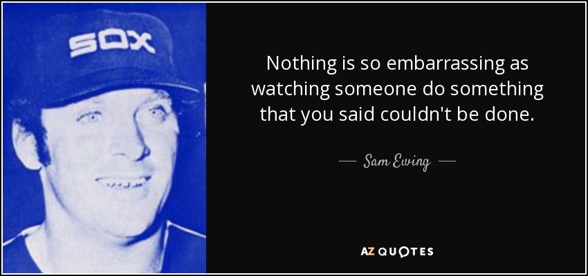 Nothing is so embarrassing as watching someone do something that you said couldn't be done. - Sam Ewing
