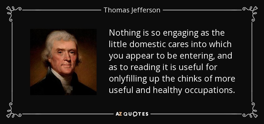 Nothing is so engaging as the little domestic cares into which you appear to be entering, and as to reading it is useful for onlyfilling up the chinks of more useful and healthy occupations. - Thomas Jefferson