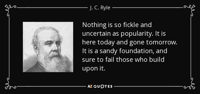 Nothing is so fickle and uncertain as popularity. It is here today and gone tomorrow. It is a sandy foundation, and sure to fail those who build upon it. - J. C. Ryle