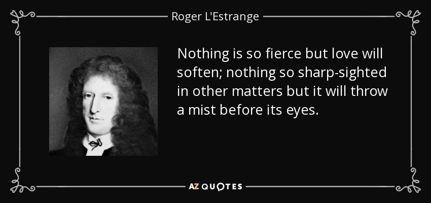 Nothing is so fierce but love will soften; nothing so sharp-sighted in other matters but it will throw a mist before its eyes. - Roger L'Estrange