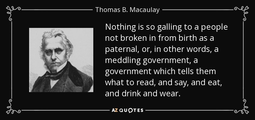 Nothing is so galling to a people not broken in from birth as a paternal, or, in other words, a meddling government, a government which tells them what to read, and say, and eat, and drink and wear. - Thomas B. Macaulay