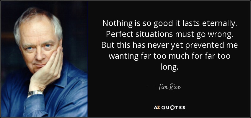 Nothing is so good it lasts eternally. Perfect situations must go wrong. But this has never yet prevented me wanting far too much for far too long. - Tim Rice