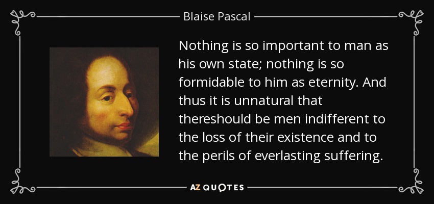 Nothing is so important to man as his own state; nothing is so formidable to him as eternity. And thus it is unnatural that thereshould be men indifferent to the loss of their existence and to the perils of everlasting suffering. - Blaise Pascal