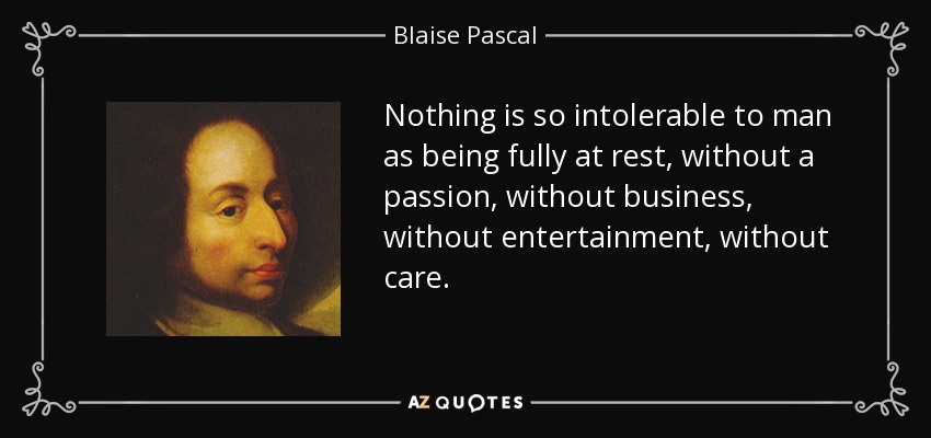 Nothing is so intolerable to man as being fully at rest, without a passion, without business, without entertainment, without care. - Blaise Pascal