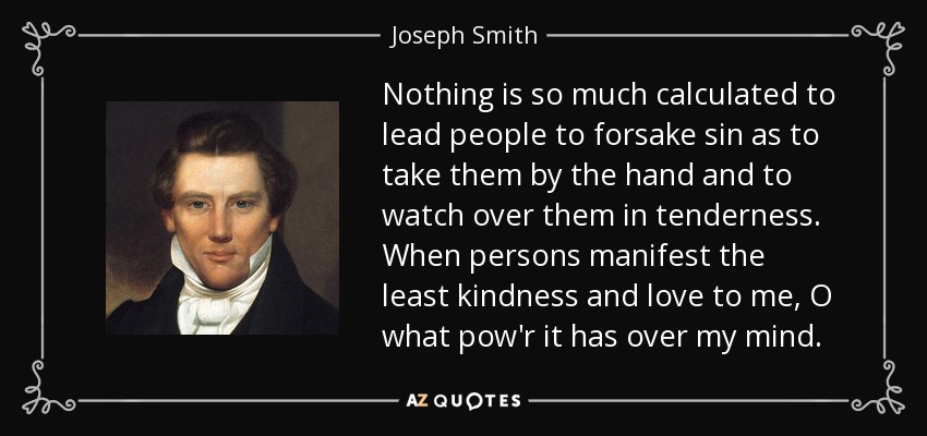 Nothing is so much calculated to lead people to forsake sin as to take them by the hand and to watch over them in tenderness. When persons manifest the least kindness and love to me, O what pow'r it has over my mind. - Joseph Smith, Jr.