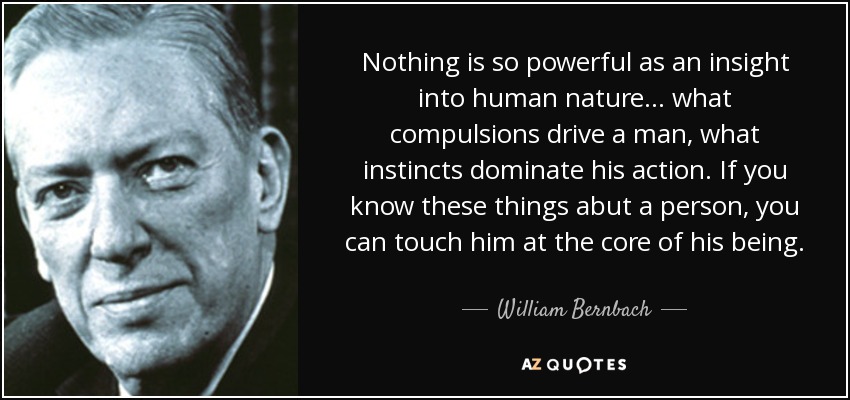 Nothing is so powerful as an insight into human nature... what compulsions drive a man, what instincts dominate his action. If you know these things abut a person, you can touch him at the core of his being. - William Bernbach