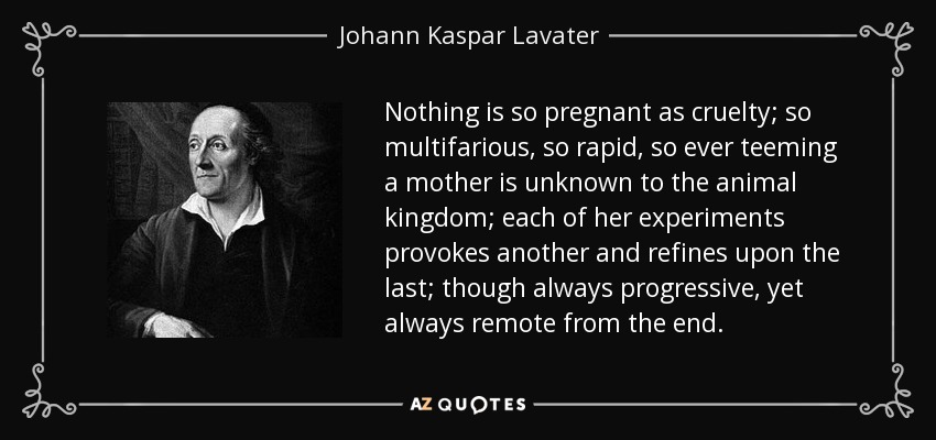 Nothing is so pregnant as cruelty; so multifarious, so rapid, so ever teeming a mother is unknown to the animal kingdom; each of her experiments provokes another and refines upon the last; though always progressive, yet always remote from the end. - Johann Kaspar Lavater