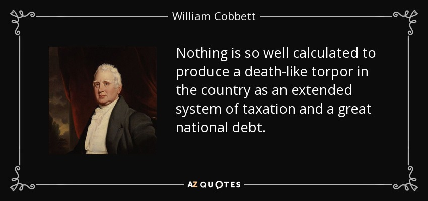 Nothing is so well calculated to produce a death-like torpor in the country as an extended system of taxation and a great national debt. - William Cobbett