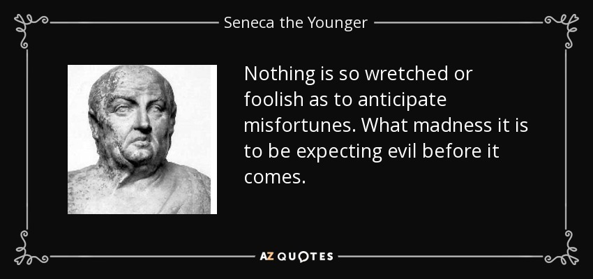 Nothing is so wretched or foolish as to anticipate misfortunes. What madness it is to be expecting evil before it comes. - Seneca the Younger