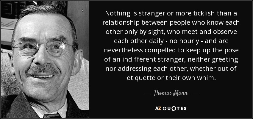 Nothing is stranger or more ticklish than a relationship between people who know each other only by sight, who meet and observe each other daily - no hourly - and are nevertheless compelled to keep up the pose of an indifferent stranger, neither greeting nor addressing each other, whether out of etiquette or their own whim. - Thomas Mann