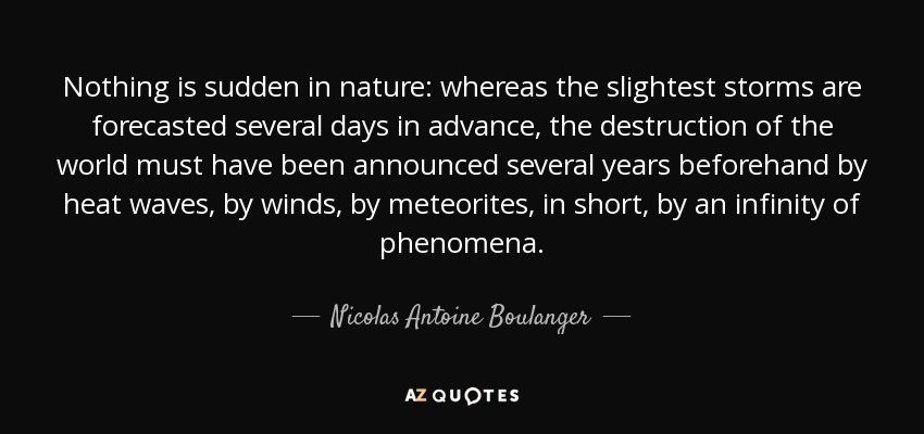 Nothing is sudden in nature: whereas the slightest storms are forecasted several days in advance, the destruction of the world must have been announced several years beforehand by heat waves, by winds, by meteorites, in short, by an infinity of phenomena. - Nicolas Antoine Boulanger