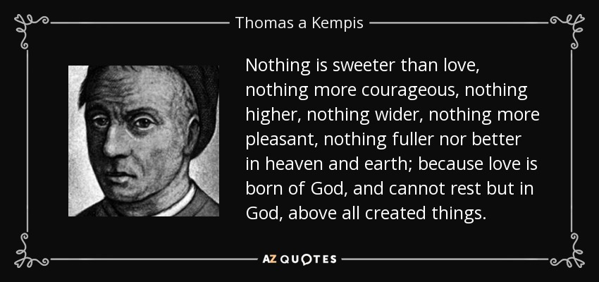 Nothing is sweeter than love, nothing more courageous, nothing higher, nothing wider, nothing more pleasant, nothing fuller nor better in heaven and earth; because love is born of God, and cannot rest but in God, above all created things. - Thomas a Kempis