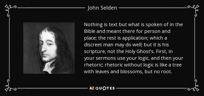 Nothing is text but what is spoken of in the Bible and meant there for person and place; the rest is application; which a discreet man may do well; but it is his scripture, not the Holy Ghost's. First, in your sermons use your logic, and then your rhetoric; rhetoric without logic is like a tree with leaves and blossoms, but no root. - John Selden