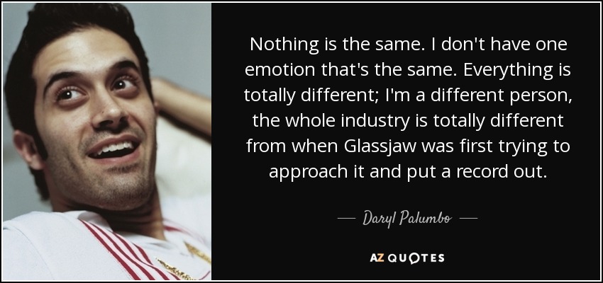 Nothing is the same. I don't have one emotion that's the same. Everything is totally different; I'm a different person, the whole industry is totally different from when Glassjaw was first trying to approach it and put a record out. - Daryl Palumbo