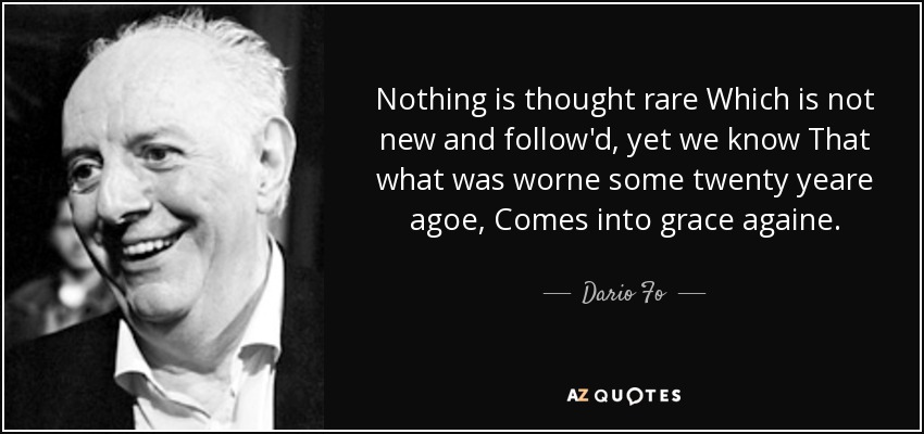 Nothing is thought rare Which is not new and follow'd, yet we know That what was worne some twenty yeare agoe, Comes into grace againe. - Dario Fo