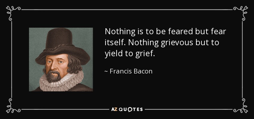 Nothing is to be feared but fear itself. Nothing grievous but to yield to grief. - Francis Bacon