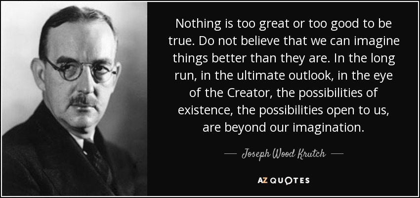 Nothing is too great or too good to be true. Do not believe that we can imagine things better than they are. In the long run, in the ultimate outlook, in the eye of the Creator, the possibilities of existence, the possibilities open to us, are beyond our imagination. - Joseph Wood Krutch