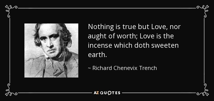Nothing is true but Love, nor aught of worth; Love is the incense which doth sweeten earth. - Richard Chenevix Trench