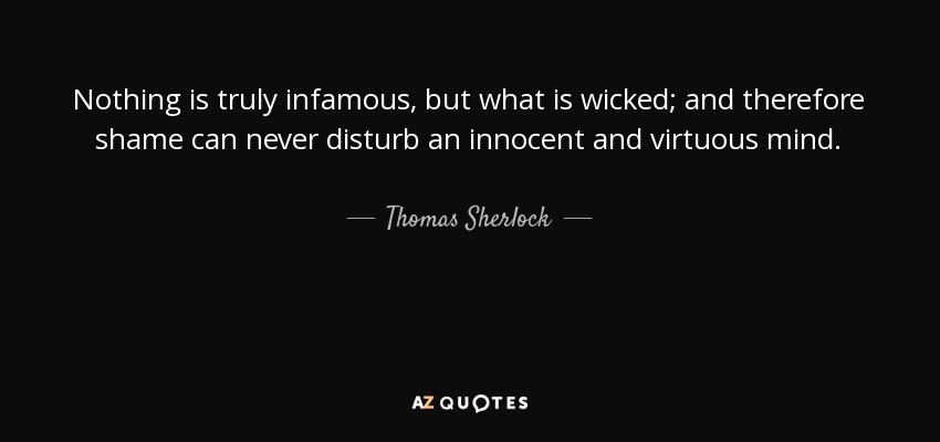 Nothing is truly infamous, but what is wicked; and therefore shame can never disturb an innocent and virtuous mind. - Thomas Sherlock