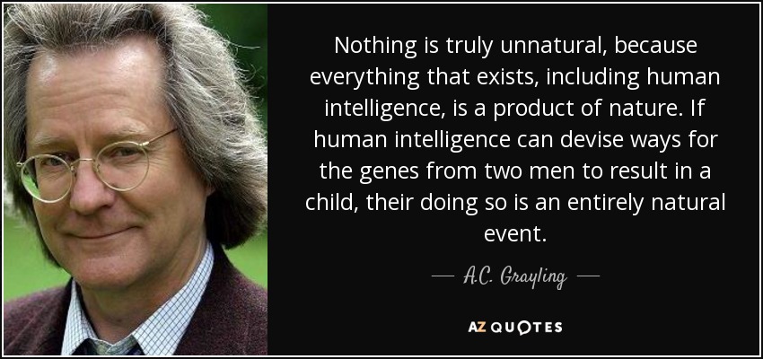 Nothing is truly unnatural, because everything that exists, including human intelligence, is a product of nature. If human intelligence can devise ways for the genes from two men to result in a child, their doing so is an entirely natural event. - A.C. Grayling