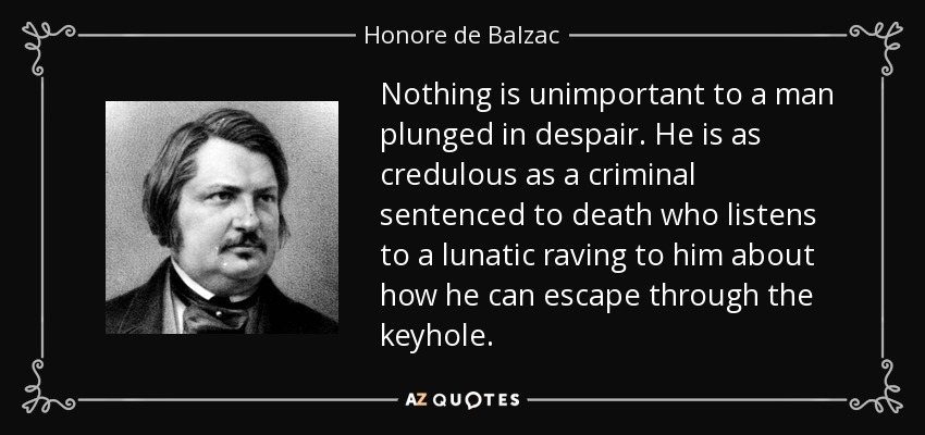 Nothing is unimportant to a man plunged in despair. He is as credulous as a criminal sentenced to death who listens to a lunatic raving to him about how he can escape through the keyhole. - Honore de Balzac