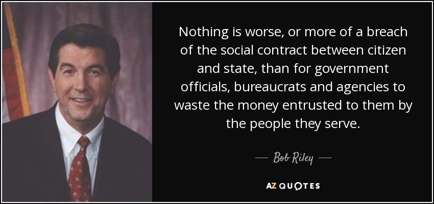 Nothing is worse, or more of a breach of the social contract between citizen and state, than for government officials, bureaucrats and agencies to waste the money entrusted to them by the people they serve. - Bob Riley