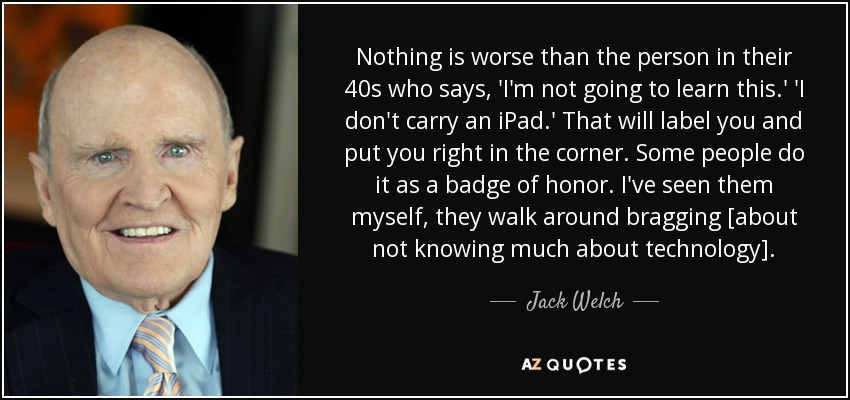 Nothing is worse than the person in their 40s who says, 'I'm not going to learn this.' 'I don't carry an iPad.' That will label you and put you right in the corner. Some people do it as a badge of honor. I've seen them myself, they walk around bragging [about not knowing much about technology]. - Jack Welch