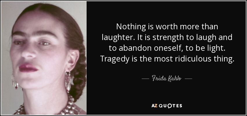 Nothing is worth more than laughter. It is strength to laugh and to abandon oneself, to be light. Tragedy is the most ridiculous thing. - Frida Kahlo