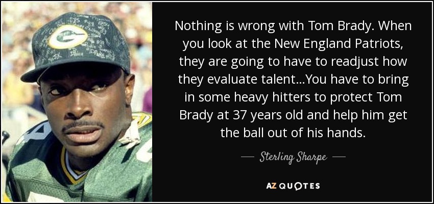 Nothing is wrong with Tom Brady. When you look at the New England Patriots, they are going to have to readjust how they evaluate talent…You have to bring in some heavy hitters to protect Tom Brady at 37 years old and help him get the ball out of his hands. - Sterling Sharpe