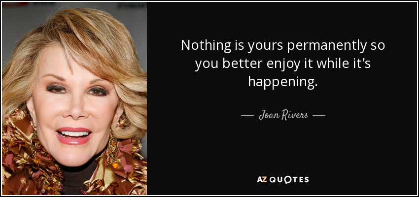 Nothing is yours permanently so you better enjoy it while it's happening. - Joan Rivers