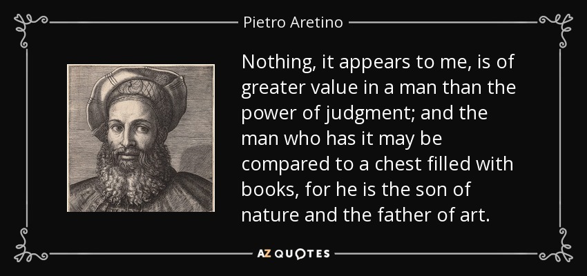 Nothing, it appears to me, is of greater value in a man than the power of judgment; and the man who has it may be compared to a chest filled with books, for he is the son of nature and the father of art. - Pietro Aretino